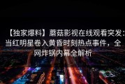 【独家爆料】蘑菇影视在线观看突发：当红明星卷入黄昏时刻热点事件，全网炸锅内幕全解析