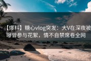 【爆料】糖心vlog突发：大V在深夜被曝曾参与花絮，情不自禁席卷全网