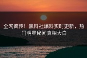 全网疯传！黑料社爆料实时更新，热门明星秘闻真相大白
