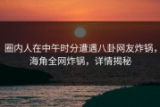 圈内人在中午时分遭遇八卦网友炸锅，海角全网炸锅，详情揭秘
