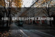 91网：猛料背后10个惊人真相的隐情
