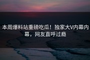 本周爆料站重磅吃瓜！独家大V内幕内幕，网友直呼过瘾
