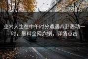 业内人士在中午时分遭遇八卦轰动一时，黑料全网炸锅，详情点击