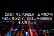 【紧急】每日大赛盘点：丑闻最少99%的人都误会了，网红上榜理由疯狂令人真相大白