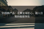 99国精产品：汇聚全球匠心，融入日常的极致体验