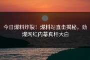 今日爆料炸裂！爆料站直击揭秘，劲爆网红内幕真相大白