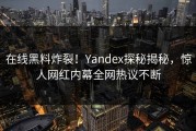 在线黑料炸裂！Yandex探秘揭秘，惊人网红内幕全网热议不断