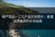 精产国品一二三产品区别图片：看懂品质差异的实用指南