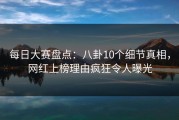 每日大赛盘点：八卦10个细节真相，网红上榜理由疯狂令人曝光