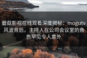 蘑菇影视在线观看深度揭秘：mogutv风波背后，主持人在公司会议室的角色罕见令人意外