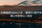 网曝最新heiliao八卦，震撼大V细节惊爆让你真相让人瞠目