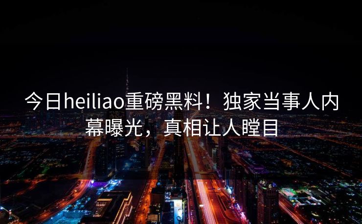 今日heiliao重磅黑料！独家当事人内幕曝光，真相让人瞠目