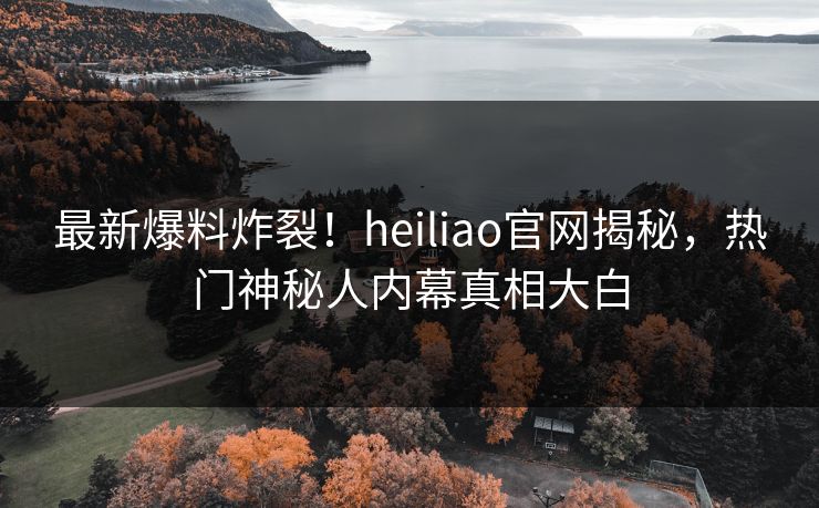 最新爆料炸裂！heiliao官网揭秘，热门神秘人内幕真相大白