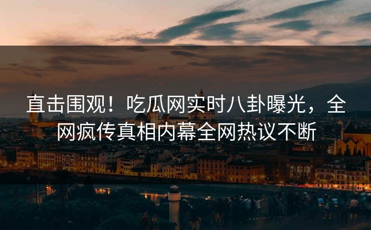 直击围观！吃瓜网实时八卦曝光，全网疯传真相内幕全网热议不断