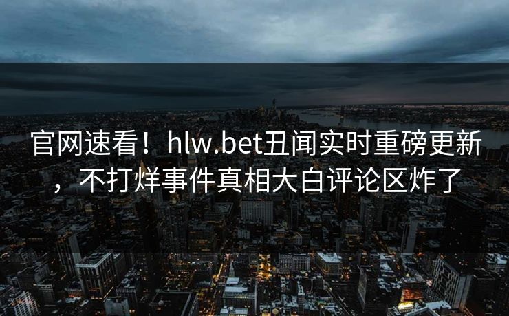 官网速看！hlw.bet丑闻实时重磅更新，不打烊事件真相大白评论区炸了