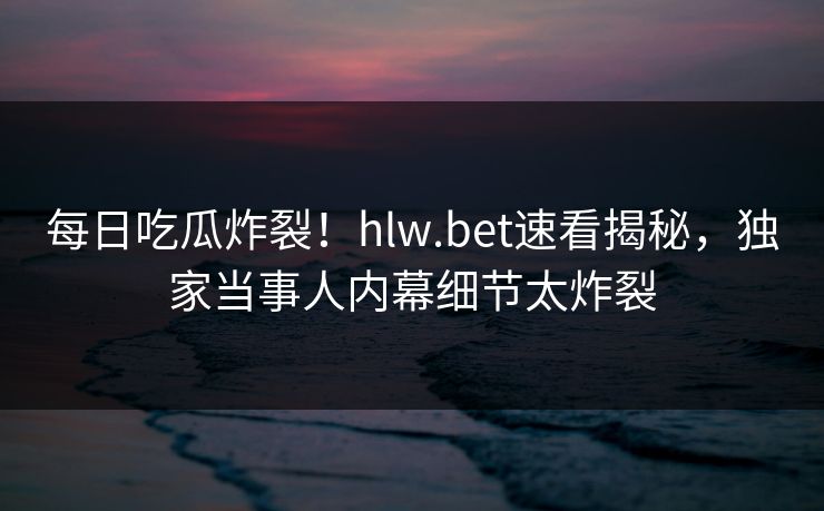 每日吃瓜炸裂！hlw.bet速看揭秘，独家当事人内幕细节太炸裂