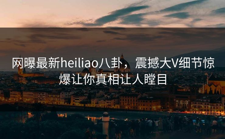 网曝最新heiliao八卦，震撼大V细节惊爆让你真相让人瞠目
