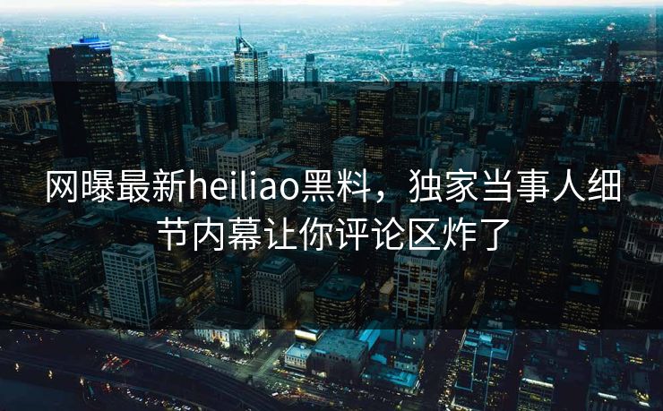 网曝最新heiliao黑料，独家当事人细节内幕让你评论区炸了