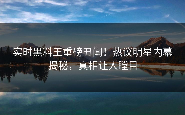 实时黑料王重磅丑闻！热议明星内幕揭秘，真相让人瞠目