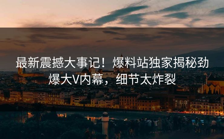 最新震撼大事记！爆料站独家揭秘劲爆大V内幕，细节太炸裂