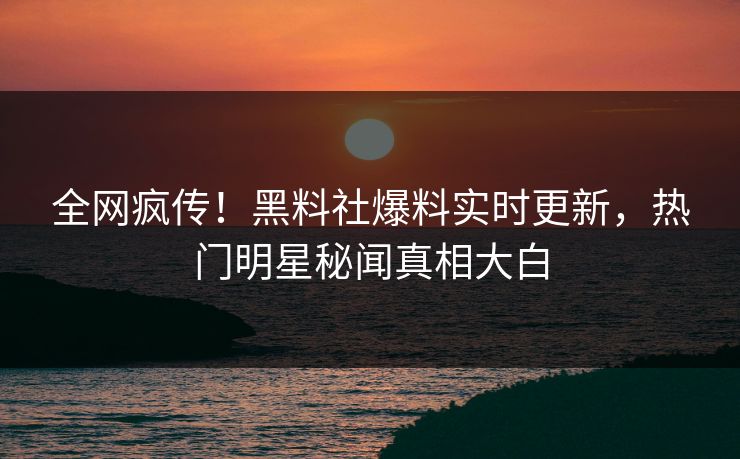 全网疯传！黑料社爆料实时更新，热门明星秘闻真相大白