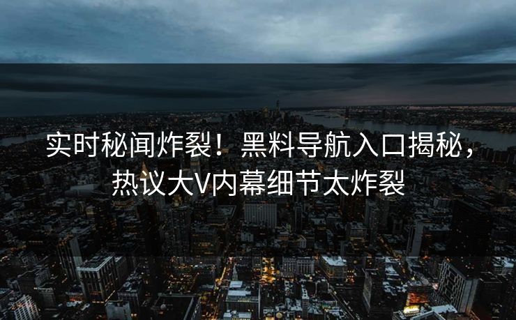 实时秘闻炸裂！黑料导航入口揭秘，热议大V内幕细节太炸裂