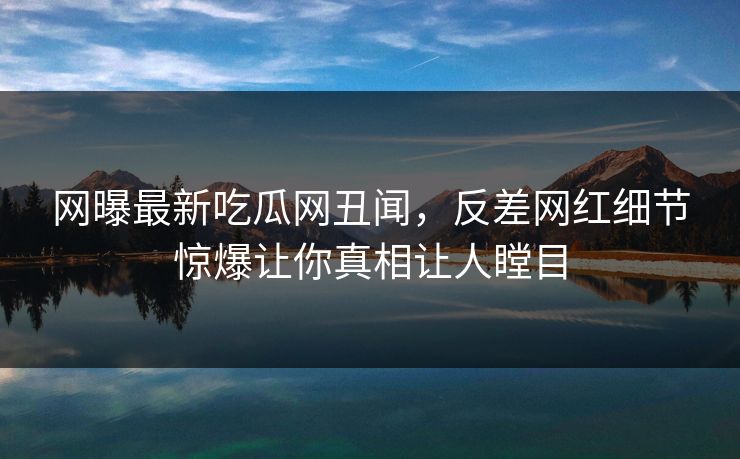 网曝最新吃瓜网丑闻，反差网红细节惊爆让你真相让人瞠目