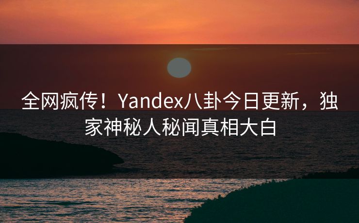 全网疯传！Yandex八卦今日更新，独家神秘人秘闻真相大白