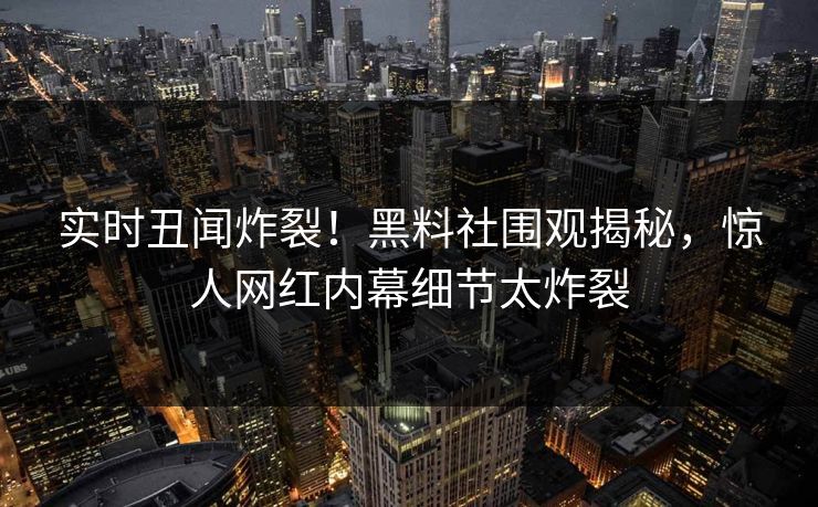实时丑闻炸裂！黑料社围观揭秘，惊人网红内幕细节太炸裂