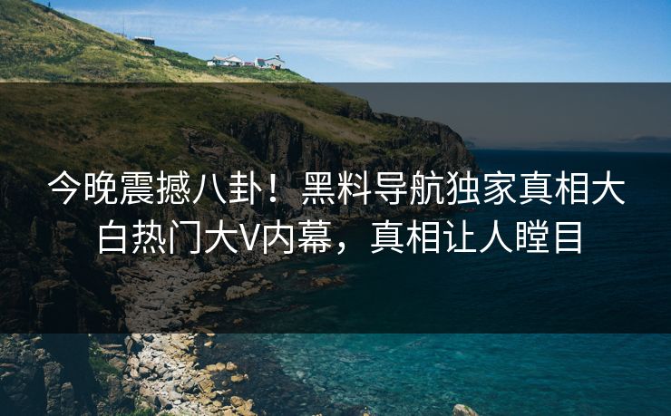今晚震撼八卦！黑料导航独家真相大白热门大V内幕，真相让人瞠目