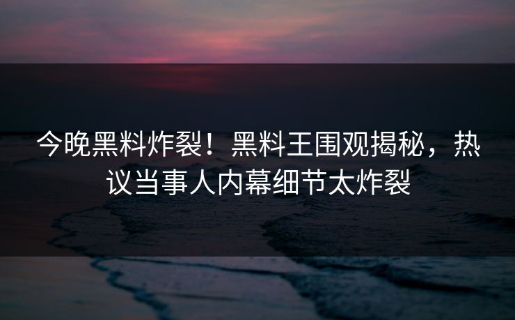 今晚黑料炸裂！黑料王围观揭秘，热议当事人内幕细节太炸裂