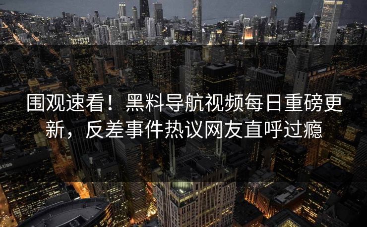 围观速看！黑料导航视频每日重磅更新，反差事件热议网友直呼过瘾