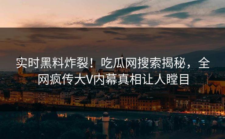 实时黑料炸裂！吃瓜网搜索揭秘，全网疯传大V内幕真相让人瞠目
