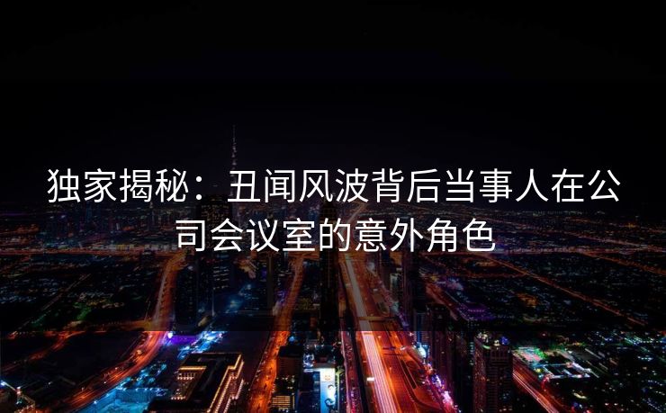 独家揭秘：丑闻风波背后当事人在公司会议室的意外角色