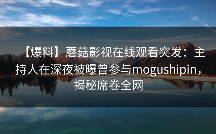 【爆料】蘑菇影视在线观看突发：主持人在深夜被曝曾参与mogushipin，揭秘席卷全网