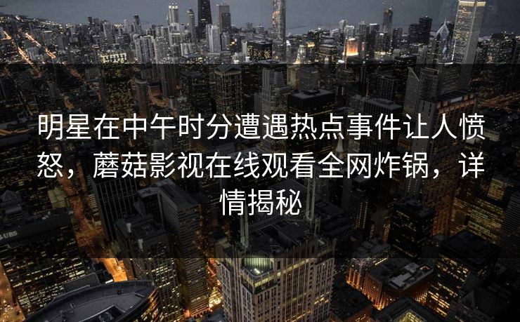 明星在中午时分遭遇热点事件让人愤怒,蘑菇影视在线观看全网炸锅,详情揭秘 明星在中午时分遭遇热点事件让人愤怒,蘑菇影视在线观看全网炸锅,详情揭秘