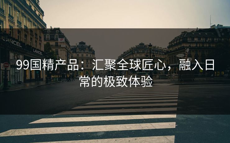 99国精产品:汇聚全球匠心,融入日常的极致体验 99国精产品:汇聚全球匠心,融入日常的极致体验