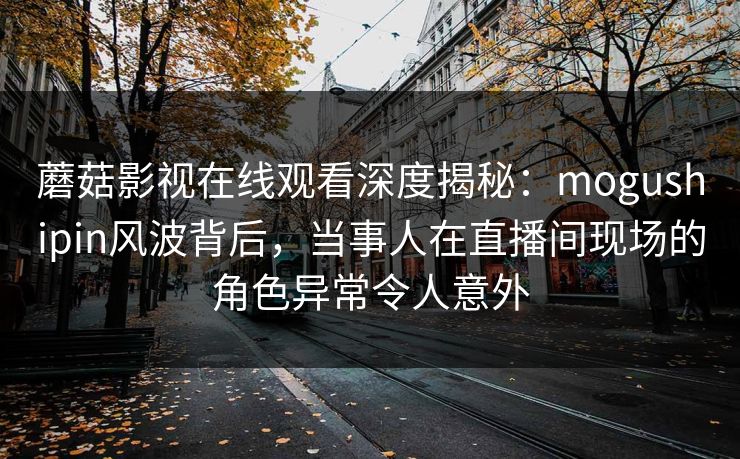 蘑菇影视在线观看深度揭秘：mogushipin风波背后，当事人在直播间现场的角色异常令人意外