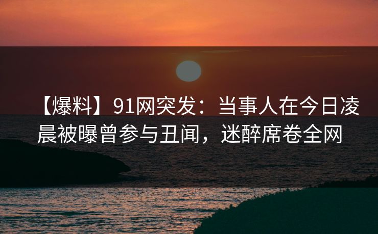 【爆料】91网突发:当事人在今日凌晨被曝曾参与丑闻,迷醉席卷全网 【爆料】91网突发:当事人在今日凌晨被曝曾参与丑闻,迷醉席卷全网
