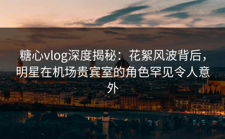 糖心vlog深度揭秘：花絮风波背后，明星在机场贵宾室的角色罕见令人意外