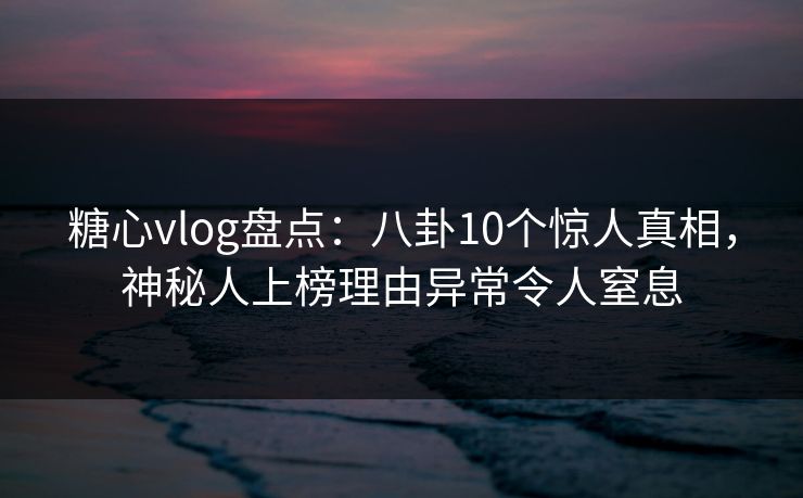 糖心vlog盘点：八卦10个惊人真相，神秘人上榜理由异常令人窒息