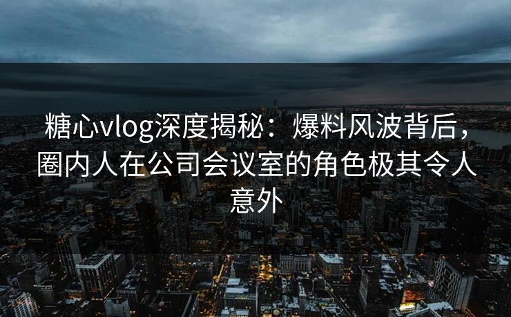 糖心vlog深度揭秘:爆料风波背后,圈内人在公司会议室的角色极其令人意外 糖心vlog深度揭秘:爆料风波背后,圈内人在公司会议室的角色极其令人意外