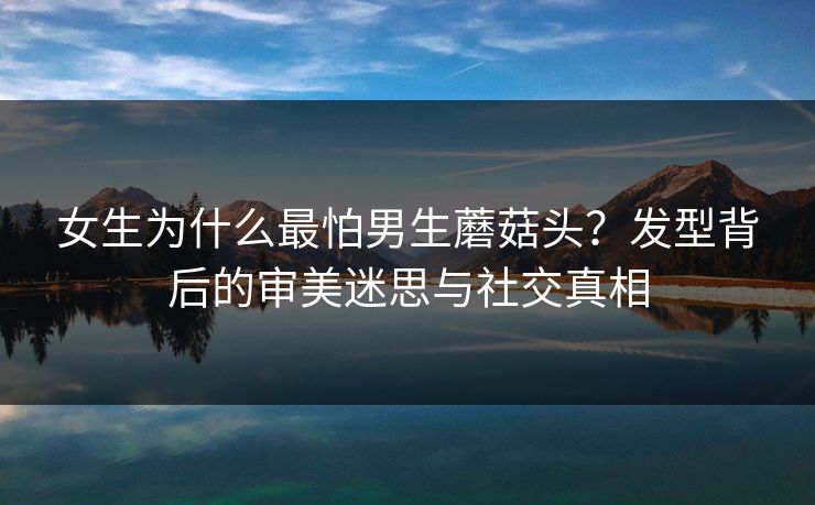 女生为什么最怕男生蘑菇头?发型背后的审美迷思与社交真相 女生为什么最怕男生蘑菇头?发型背后的审美迷思与社交真相