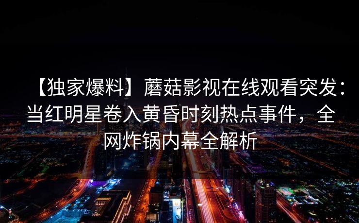 【独家爆料】蘑菇影视在线观看突发：当红明星卷入黄昏时刻热点事件，全网炸锅内幕全解析