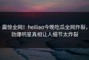 震惊全网！heiliao今晚吃瓜全网炸裂，劲爆明星真相让人细节太炸裂