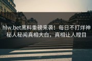 hlw.bet黑料重磅来袭！每日不打烊神秘人秘闻真相大白，真相让人瞠目