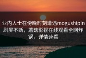 业内人士在傍晚时刻遭遇mogushipin刷屏不断，蘑菇影视在线观看全网炸锅，详情速看
