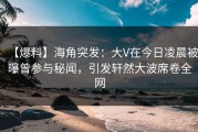 【爆料】海角突发：大V在今日凌晨被曝曾参与秘闻，引发轩然大波席卷全网