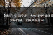 【爆料】91网突发：大V在昨晚被曝曾参与内幕，迷醉席卷全网