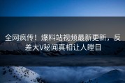 全网疯传！爆料站视频最新更新，反差大V秘闻真相让人瞠目